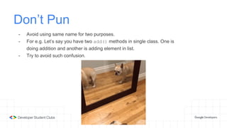 Don’t Pun
- Avoid using same name for two purposes.
- For e.g. Let’s say you have two add() methods in single class. One is
doing addition and another is adding element in list.
- Try to avoid such confusion.
 