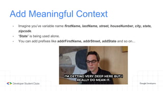 Add Meaningful Context
- Imagine you’ve variable name firstName, lastName, street, houseNumber, city, state,
zipcode.
- ‘State’ is being used alone.
- You can add prefixes like addrFirstName, addrStreet, addState and so on...
 