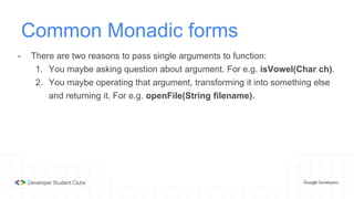 Common Monadic forms
- There are two reasons to pass single arguments to function:
1. You maybe asking question about argument. For e.g. isVowel(Char ch).
2. You maybe operating that argument, transforming it into something else
and returning it. For e.g. openFile(String filename).
 