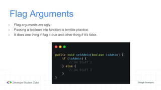 Flag Arguments
- Flag arguments are ugly.
- Passing a boolean into function is terrible practice.
- It does one thing if flag it true and other thing if it’s false.
 