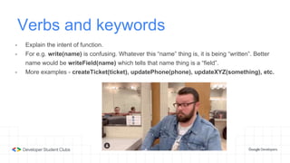 Verbs and keywords
- Explain the intent of function.
- For e.g. write(name) is confusing. Whatever this “name” thing is, it is being “written”. Better
name would be writeField(name) which tells that name thing is a “field”.
- More examples - createTicket(ticket), updatePhone(phone), updateXYZ(something), etc.
 