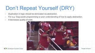 Don’t Repeat Yourself (DRY)
- Duplication in logic should be eliminated via abstraction.
- For e.g. Copy-paste programming or poor understanding of how to apply abstraction.
- It decreases quality of code.
 