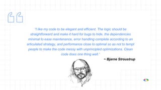 “I like my code to be elegant and efficient. The logic should be
straightforward and make it hard for bugs to hide, the dependencies
minimal to ease maintenance, error handling complete according to an
articulated strategy, and performance close to optimal so as not to tempt
people to make the code messy with unprincipled optimizations. Clean
code does one thing well.”
~ Bjarne Stroustrup
 