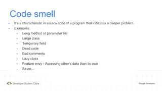 Code smell
- It’s a characteristic in source code of a program that indicates a deeper problem.
- Examples:
- Long method or parameter list
- Large class
- Temporary field
- Dead code
- Bad comments
- Lazy class
- Feature envy - Accessing other’s data than its own
- So on...
 