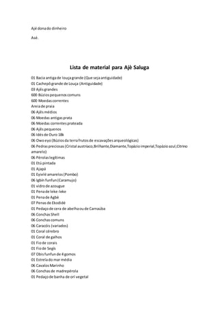 Ajé donado dinheiro
Asé.
Lista de material para Ajè Saluga
01 Bacia antigade louçagrande (Que sejaantiguidade)
01 Cachepôgrande de Louça (Antiguidade)
03 Ajêsgrandes
600 Búziospequenoscomuns
600 Moedascorrentes
Areiade praia
06 Ajêsmédios
06 Moedas antigasprata
06 Moedas correntesprateada
06 Ajêspequenos
06 Idésde Ouro 18k
06 Owoeyo(Búziosda terrafrutosde escavaçõesarqueológicas)
06 Pedraspreciosas(Cristal austríaco,Brilhante,Diamante,Topázioimperial,Topázioazul,Citrino
amarelo)
06 Pérolaslegítimas
01 Etú pintada
01 Ajapá
01 Eyielé amarelos(Pombo)
06 Igbín funfun(Caramujo)
01 vidrode azougue
01 Penade leke-leke
01 Penade Agbè
07 Penasde Ekodidé
01 Pedaçode cera de abelhaoude Carnaúba
06 ConchasShell
06 Conchascomuns
06 Caracóis (variados)
01 Coral cérebro
01 Coral de galhos
01 Fiode corais
01 Fiode Segís
07 Obisfunfunde 4 gomos
01 Estrelado mar média
06 CavalosMarinho
06 Conchasde madrepérola
01 Pedaçode banha de orí vegetal
 