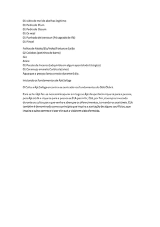 01 vidrode mel de abelhaslegitimo
01 Pedrade Efum
01 Pedrade Ossum
01 Cx wají
01 Punhadode Iyerosun(Pósagradode Ifá)
01 Pincel
Folhasde Akoko/Ela/Iroko/Fortunae Saião
02 Colobos(potinhosde barro)
Gin
Atare
01 Pacote de Incenso(adquiridoemalgumapostoladoLitúrgico)
01 CaramujoamareloCurbicula(vivo)
Águaque a pessoalavouorosto durante 6 dia.
Iniciandoosfundamentosde Àjè Salùga
O Cultoa Àjè Salùgaencontra-se centradonosfundamentosdoOdùÒbàrà.
Para se ter Àjè faz-se necessárioapuraremJogose Àjè despertaráariquezaparaa pessoa,
poisÀjè sódá a riquezaparaa pessoase ÈLA permitir,ÈLA,porfim, é sempre invocado
durante os cultospara que venhae abençoe osoferecimentos,tornando-osaceitáveis.ÈLA
tambémé denominadocomooprincípioque inspiraa aceitaçãode algunssacrifícios;que
inspiraoculto corretoe é por ele que a vidatemsidooferecida.
 
