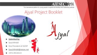 Ajyal Project Booklet
 Submitted by:
 Saud Alhiddi
 Vice President of iGCDP
 Saud.Alhiddi@aiesec.net
 +973-39134113
 