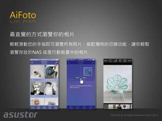 AiFoto
最直覺的方式瀏覽你的相片
輕輕滑動您的手指即可瀏覽所有照片，搭配獨特的切換功能，讓你輕鬆
瀏覽存放於NAS 或是行動裝置中的相片
 
