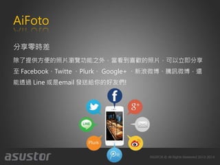 AiFoto
分享零時差
除了提供方便的照片瀏覽功能之外，當看到喜歡的照片，可以立即分享
至 Facebook、Twitte 、Plurk、 Google+ 、新浪微博、騰訊微博，還
能透過 Line 或是email 發送給你的好友們!
 