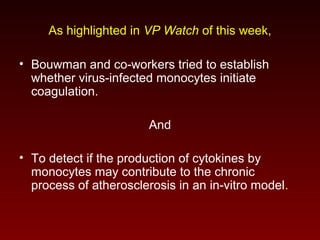 As highlighted in VP Watch of this week,
• Bouwman and co-workers tried to establish
whether virus-infected monocytes initiate
coagulation.
And
• To detect if the production of cytokines by
monocytes may contribute to the chronic
process of atherosclerosis in an in-vitro model.
 