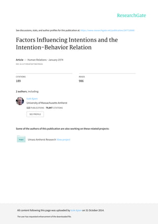 See discussions, stats, and author profiles for this publication at: https://www.researchgate.net/publication/247716660
Factors Influencing Intentions and the
Intention-Behavior Relation
Article in Human Relations · January 1974
DOI: 10.1177/001872677402700101
CITATIONS
189
READS
986
2 authors, including:
Some of the authors of this publication are also working on these related projects:
Umass Amherst Research View project
Icek Ajzen
University of Massachusetts Amherst
113 PUBLICATIONS 79,847 CITATIONS
SEE PROFILE
All content following this page was uploaded by Icek Ajzen on 31 October 2014.
The user has requested enhancement of the downloaded file.
 