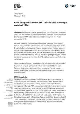 India
Press Release
10 January 2017
BMW Group India delivers 7861 units in 2016 achieving a
growth of 14%.
Gurugram. BMW Group India has delivered 7861 cars to customers in calendar
year 2016. This includes 7500 BMW cars and 361 MINI cars. Moving ahead on a
positive course, BMW Group India sales for 2016 have grown by 14% as
compared to 2015.
Mr. Frank Schloeder, President (act.), BMW Group India said, “2016 has not
been an easy year for the automotive industry and that applies equally to BMW
Group India. During the course of the year, developments in the Indian economy
and policy framework shook the mechanisms of the auto industry. BMW Group
India was faced with challenges no less than any other automobile manufacturer
and was confronted with strong pressure from the beginning of the year. Despite
a challenging business environment, BMW Group India has increased sales and
market share.”
The all-new BMW 7 Series - the flagship luxury limousine, the all-new BMW X1 -
the premium compact sports activity vehicle and the BMW 3 Series Gran
Turismo – the premium sports tourer have emerged as the most popular
vehicles among Indian customers giving a new interpretation to ‘Sheer Driving
Pleasure’ in 2016.
BMW Group India
BMW India is a 100% subsidiary of the BMW Group and is headquartered in
Gurgaon (National Capital Region). The wide range of BMW activities in India
include a manufacturing plant in Chennai, a parts warehouse in Mumbai, a
training center in Gurgaon NCR and development of a dealer organisation across
major metropolitan centers of the country. Till date, BMW Group has invested
11.3 billion Indian Rupees (€ 167 million) in its subsidiaries in India. (BMW India –
INR 4.9 billion (€ 69 million) and BMW Financial Services India – INR 6.4 billion
(€ 98 million). The BMW Plant Chennai locally produces the BMW 1 Series, the
BMW 3 Series, the BMW 3 Series Gran Turismo, the BMW 5 Series, the BMW 7
Series, the BMW X1, the BMW X3 and the BMW X5. BMW India is the pioneer
in bringing luxurious dealerships to India. Currently, BMW India has 41 sales
outlets in the Indian market.
Company
BMW India
Private Limited
A BMW Group Company
Registered Office
DLF Cyber City, Phase II
Building No. 8, Tower B
7th
Floor
Gurgaon 122 002
India
Corporate Identity
Number
U35991HR1997PTC037
496
Telephone
+91 124 4566 600
Email
corporateaffairs@bmw.in
Internet
www.bmw.in
Bank details
Citibank India
520116001
IFSC-Code
CITI0000002
 
