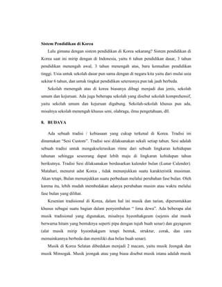 Sistem Pendidikan di Korea
Lalu gimana dengan sistem pendidikan di Korea sekarang? Sistem pendidikan di
Korea saat ini mirip dengan di Indonesia, yaitu 6 tahun pendidikan dasar, 3 tahun
pendidikan menengah awal, 3 tahun menengah atas, baru kemudian pendidikan
tinggi. Usia untuk sekolah dasar pun sama dengan di negara kita yaitu dari mulai usia
sekitar 6 tahun, dan untuk tingkat pendidikan seterusnya pun tak jauh berbeda.
Sekolah menengah atas di korea biasanya dibagi menjadi dua jenis, sekolah
umum dan kejuruan. Ada juga beberapa sekolah yang disebut sekolah komprehensif,
yaitu sekolah umum dan kejuruan digabung. Sekolah-sekolah khusus pun ada,
misalnya sekolah menengah khusus seni, olahraga, ilmu pengetahuan, dll.
8. BUDAYA
Ada sebuah tradisi / kebiasaan yang cukup terkenal di Korea. Tradisi ini
dinamakan “Sesi Custom”. Tradisi sesi dilaksanakan sekali setiap tahun. Sesi adalah
sebuah tradisi untuk mengakselerasikan ritme dari sebuah lingkaran kehidupan
tahunan sehingga seseorang dapat lebih maju di lingkaran kehidupan tahun
berikutnya. Tradisi Sesi dilaksanakan berdasarkan kalender bulan (Lunar Calender).
Matahari, menurut adat Korea , tidak menunjukkan suatu karakteristik musiman.
Akan tetapi, Bulan menunjukkan suatu perbedaan melalui perubahan fase bulan. Oleh
karena itu, lebih mudah membedakan adanya perubahan musim atau waktu melalui
fase bulan yang dilihat.
Kesenian tradisional di Korea, dalam hal ini musik dan tarian, diperuntukkan
khusus sebagai suatu bagian dalam penyembahan “ lima dewa”. Ada beberapa alat
musik tradisional yang digunakan, misalnya hyeonhakgeum (sejenis alat musik
berwarna hitam yang bentuknya seperti pipa dengan tujuh buah senar) dan gayageum
(alat musik mirip hyeonhakgum tetapi bentuk, struktur, corak, dan cara
memainkannya berbeda dan memiliki dua belas buah senar).
Musik di Korea Selatan dibedakan menjadi 2 macam, yaitu musik Jeongak dan
musik Minsogak. Musik jeongak atau yang biasa disebut musik istana adalah musik
 