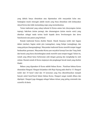 yang dahulu hanya dimainkan atau dipentaskan oleh masyarakat kelas atas.
Sedangkan musik minsogak adalah musik yang biasa dimainkan oleh kebanyakan
rakyat Korea dan tidak memandang siapa yang memainkannya.
Tarian tradisional yang cukup terkenal di Korea antara lain cheoyongmu (tarian
topeng), hakchum (tarian perang), dan chunaengjeon (tarian musim semi) yang
ditarikan sebagai tanda terima kasih kepada dewa Irwolseongsin dan dewa
Sancheonsin atas panen yang berhasil.
Rumah tradisional Korea disebut Hanok. Hanok biasanya terdiri dari bagian
dalam (anchae), bagian untuk pria (sarangchae), ruang belajar (sarangbang), dan
ruang pelayan (haengrangbang). Masyarakat tradisonal Korea memilih tempat tinggal
berdasarkan geomansi. Masyarakat Korea pun meyakini konsep Eum dan Yang (baik
dan buruk) yang harus diseimbangkan untuk memilih suatu tempat tinggal. Selain itu,
rumah yang dibuat harus berlawanan arah dengan gunung dan menghadap ke arah
selatan. Rumah-rumah di Korea mepunyai alat penghangat bawah tanah yang disebut
Ondol.
Bahasa yang digunakan di Korea adalah bahasa Korea . Penulisan bahasa Korea
dinamakan Hangeul. Hangeul diciptakan oleh Raja Sejong pada abad ke 15. Hangeul
terdiri dari 10 huruf vokal dan 14 konsonan yang bisa dikombinasikan menjadi
banyak sekali huruf-huruf dalam bahasa Korea. Hangeul sangat mudah dibaca dan
dipelajari. Hangeul juga dianggap sebagai bahasa tulisan yang paling sistematik dan
scientific di dunia.
 