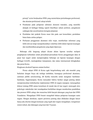prinsip" rezim berdasarkan IFRS yang memerlukan pertimbangan profesional,
dan akuntan profesional cukup terlatih
Penekanan pada pelaporan substansi ekonomi transaksi, yang memiliki
dampak di berbagai bidang seperti klasifikasi saham preferen, pengukuran
cadangan dan securitisations kerugian pinjaman
Perubahan dari praktek Korea masa lalu pada saat konsolidasi, perubahan
batas-batas entitas pelapor.
Perluasan penggunaan akuntansi nilai wajar, memberikan informasi yang
lebih relevan tetapi memperkenalkan volatilitas lebih dalam laporan keuangan
dan membutuhkan pengukuran yang dapat dipercaya.
Beberapa efek langsung adopsi dicatat dalam laporan tersebut meliputi
penghapusan kebutuhan untuk perusahaan-perusahaan Korea penggalangan dana di
pasar luar negeri untuk mempersiapkan beberapa set laporan keuangan dengan
berbagai GAAPs, meningkatkan transparansi, dan status internasional ditingkatkan
dan peran Korea.
Ringkasan eksekutif laporan catatan berikut:
Proses adopsi IFRS di Korea agak bergelombang naik: ada masalah yang
berkaitan dengan biaya tak terduga tambahan, kurangnya profesional akuntansi,
sentimen publik unwelcoming, dll Ketika mencoba untuk mengatasi hambatan-
hambatan, bagaimanapun, Korea menyadari bahwa berikut sangat penting dalam
mempromosikan keberhasilan implementasi IFRS di negara manapun: menyegarkan
diskusi tentang IFRS antara konstituen di rumah dan di luar negeri; mencegah stres
psikologis stakeholder dari mendapatkan berlebihan dengan memberikan pendidikan
dan promosi IFRS cukup; dan menerima lebih banyak dukungan yang kuat dari IFRS
Foundation. Mengadopsi IFRS berarti mengubah bahasa pelaporan keuangan suatu
negara. Dengan demikian, seperti peristiwa penting akan dilakukan dengan lancar
hanya jika disertai dengan kemauan yang teguh dari negara mengadopsi, reorganisasi
sistem terkait, dan dukungan yang kuat dari Yayasan.
 