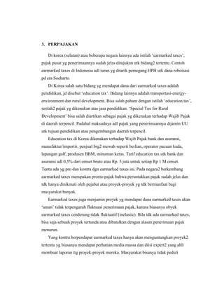 3. PERPAJAKAN
Di korea (selatan) atau beberapa negara lainnya ada istilah „earmarked taxes‟,
pajak pusat yg penerimaannya sudah jelas ditujukan utk bidang2 tertentu. Contoh
earmarked taxes di Indonesia adl iuran yg ditarik pemegang HPH utk dana reboisasi
pd era Soeharto.
Di Korea salah satu bidang yg mendapat dana dari earmarked taxes adalah
pendidikan, jd disebut „education tax‟. Bidang lainnya adalah transportasi-energy-
environment dan rural development. Bisa salah paham dengan istilah „education tax‟,
seolah2 pajak yg dikenakan atas jasa pendidikan. „Special Tax for Rural
Development‟ bisa salah diartikan sebagai pajak yg dikenakan terhadap Wajib Pajak
di daerah terpencil. Padahal maksudnya adl pajak yang penerimaannya dijamin UU
utk tujuan pendidikan atau pengembangan daerah terpencil.
Education tax di Korea dikenakan terhadap Wajib Pajak bank dan asuransi,
manufaktur/importir, penjual brg2 mewah seperti berlian, operator pacuan kuda,
lapangan golf, produsen BBM, minuman keras. Tarif education tax utk bank dan
asuransi adl 0,5% dari omset bruto atau Rp. 5 juta untuk setiap Rp 1 M omset.
Tentu ada yg pro dan kontra dgn earmarked taxes ini. Pada negara2 berkembang
earmarked taxes merupakan promo pajak bahwa peruntukkan pajak sudah jelas dan
tdk hanya dinikmati oleh pejabat atau proyek-proyek yg tdk bermanfaat bagi
masyarakat banyak.
Earmarked taxes juga menjamin proyek yg mendapat dana earmarked taxes akan
„aman‟ tidak terpengaruh fluktuasi penerimaan pajak, karena biasanya obyek
earmarked taxes cenderung tidak fluktuatif (inelastic). Bila tdk ada earmarked taxes,
bisa saja sebuah proyek tertunda atau dibatalkan dengan alasan penerimaan pajak
menurun.
Yang kontra berpendapat earmarked taxes hanya akan menguntungkan proyek2
tertentu yg biasanya mendapat perhatian media massa dan diisi expert2 yang ahli
membuat laporan ttg proyek-proyek mereka. Masyarakat bisanya tidak peduli
 