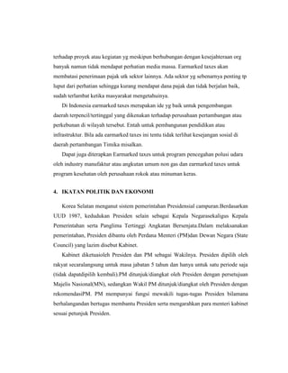 terhadap proyek atau kegiatan yg meskipun berhubungan dengan kesejahteraan org
banyak namun tidak mendapat perhatian media massa. Earmarked taxes akan
membatasi penerimaan pajak utk sektor lainnya. Ada sektor yg sebenarnya penting tp
luput dari perhatian sehingga kurang mendapat dana pajak dan tidak berjalan baik,
sudah terlambat ketika masyarakat mengetahuinya.
Di Indonesia earmarked taxes merupakan ide yg baik untuk pengembangan
daerah terpencil/tertinggal yang dikenakan terhadap perusahaan pertambangan atau
perkebunan di wilayah tersebut. Entah untuk pembangunan pendidikan atau
infrastruktur. Bila ada earmarked taxes ini tentu tidak terlihat kesejangan sosial di
daerah pertambangan Timika misalkan.
Dapat juga diterapkan Earmarked taxes untuk program pencegahan polusi udara
oleh industry manufaktur atau angkutan umum non gas dan earmarked taxes untuk
program kesehatan oleh perusahaan rokok atau minuman keras.
4. IKATAN POLITIK DAN EKONOMI
Korea Selatan menganut sistem pemerintahan Presidensial campuran.Berdasarkan
UUD 1987, kedudukan Presiden selain sebagai Kepala Negarasekaligus Kepala
Pemerintahan serta Panglima Tertinggi Angkatan Bersenjata.Dalam melaksanakan
pemerintahan, Presiden dibantu oleh Perdana Menteri (PM)dan Dewan Negara (State
Council) yang lazim disebut Kabinet.
Kabinet diketuaioleh Presiden dan PM sebagai Wakilnya. Presiden dipilih oleh
rakyat secaralangsung untuk masa jabatan 5 tahun dan hanya untuk satu periode saja
(tidak dapatdipilih kembali).PM ditunjuk/diangkat oleh Presiden dengan persetujuan
Majelis Nasional(MN), sedangkan Wakil PM ditunjuk/diangkat oleh Presiden dengan
rekomendasiPM. PM mempunyai fungsi mewakili tugas-tugas Presiden bilamana
berhalangandan bertugas membantu Presiden serta mengarahkan para menteri kabinet
sesuai petunjuk Presiden.
 