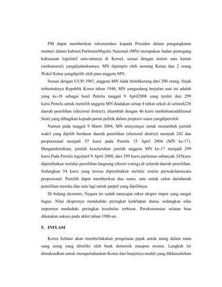 PM dapat memberikan rekomendasi kepada Presiden dalam pengangkatan
menteri dalam kabinet.ParlemenMajelis Nasional (MN) merupakan badan pemegang
kekuasaan legislatif satu-satunya di Korsel, sesuai dengan sistem satu kamar
(unikameral) yangdijalankannya. MN dipimpin oleh seorang Ketua dan 2 orang
Wakil Ketua yangdipilih oleh para anggota MN.
Sesuai dengan UUD 1987, anggota MN tidak bolehkurang dari 200 orang. Sejak
terbentuknya Republik Korea tahun 1948, MN yangsedang berjalan saat ini adalah
yang ke-18 sebagai hasil Pemilu tanggal 9 April2008 yang terdiri dari 299
kursi.Pemilu untuk memilih anggota MN diadakan setiap 4 tahun sekali di seluruh226
daerah pemilihan (electoral district), ditambah dengan 46 kursi tambahan(additional
Seat) yang dibagikan kepada partai politik dalam proporsi suara yangdiperoleh.
Namun pada tanggal 9 Maret 2004, MN menyetujui untuk menambah jumlah
wakil yang dipilih berdasar daerah pemilihan (electoral district) menjadi 242 dan
proporsional menjadi 57 kursi pada Pemilu 15 April 2004 (MN ke-17).
Dengandemikian, jumlah keseluruhan jumlah anggota MN ke-17 menjadi 299
kursi.Pada Pemilu legislatif 9 April 2008, dari 299 kursi parlemen sebanyak 245kursi
diperebutkan melalui pemilihan langsung (direct voting) di seluruh daerah pemilihan.
Sedangkan 54 kursi yang tersisa diperebutkan melalui sistem perwakilansecara
proposional. Pemilih dapat memberikan dua suara: satu untuk calon daridaerah
pemilihan mereka dan satu lagi untuk parpol yang dipilihnya.
Di bidang ekonomi, Negara ini sudah mencapai rekor ekspor impor yang sangat
bagus. Nilai ekspornya menduduki peringkat kedelapan dunia, sedangkan nilai
impornya mnduduki peringkat kesebelas terbesar. Perekonomian selatan bisa
dikatakan sukses pada akhir tahun 1980-an .
5. INFLASI
Korea Selatan akan memberlakukan pengenaan pajak untuk utang dalam mata
uang asing yang dimiliki oleh bank domestik maupun swasta. Langkah ini
dimaksudkan untuk mempertahankan Korea dari banjirnya modal yang dikhawatirkan
 