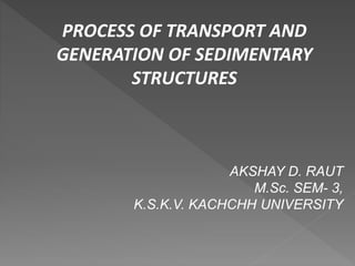 PROCESS OF TRANSPORT AND
GENERATION OF SEDIMENTARY
STRUCTURES
AKSHAY D. RAUT
M.Sc. SEM- 3,
K.S.K.V. KACHCHH UNIVERSITY
 
