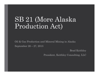 SB 21 (More Alaska
Production Act)
Oil & Gas Production and Mineral Mining in Alaska
September 26 – 27, 2013
Brad Keithley
President, Keithley Consulting, LLC

 