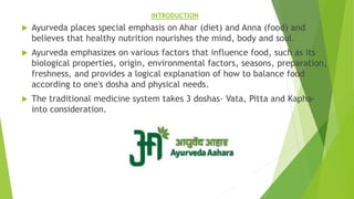 INTRODUCTION
 Ayurveda places special emphasis on Ahar (diet) and Anna (food) and
believes that healthy nutrition nourishes the mind, body and soul.
 Ayurveda emphasizes on various factors that influence food, such as its
biological properties, origin, environmental factors, seasons, preparation,
freshness, and provides a logical explanation of how to balance food
according to one's dosha and physical needs.
 The traditional medicine system takes 3 doshas- Vata, Pitta and Kapha-
into consideration.
 
