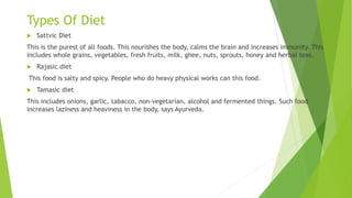 Types Of Diet
 Sattvic Diet
This is the purest of all foods. This nourishes the body, calms the brain and increases immunity. This
includes whole grains, vegetables, fresh fruits, milk, ghee, nuts, sprouts, honey and herbal teas.
 Rajasic diet
This food is salty and spicy. People who do heavy physical works can this food.
 Tamasic diet
This includes onions, garlic, tabacco, non-vegetarian, alcohol and fermented things. Such food
increases laziness and heaviness in the body, says Ayurveda.
 
