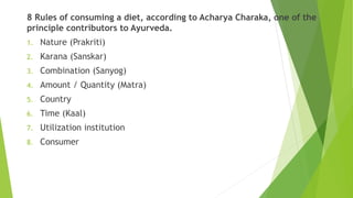 8 Rules of consuming a diet, according to Acharya Charaka, one of the
principle contributors to Ayurveda.
1. Nature (Prakriti)
2. Karana (Sanskar)
3. Combination (Sanyog)
4. Amount / Quantity (Matra)
5. Country
6. Time (Kaal)
7. Utilization institution
8. Consumer
 