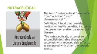 NUTRACEUTICAL
The term " nutraceutical " was coined
from " nutrition " and "
pharmaceutical " .
Definition: A food that provides
medical or health benefits, including
the prevention and/or treatment of a
disease.
The nutraceuticals, attempt to
accomplish desirable therapeutic
outcomes with reduced side effects,
as compared with other therapeutic
agents.
 