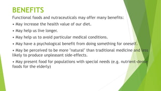 BENEFITS
Functional foods and nutraceuticals may offer many benefits:
• May increase the health value of our diet.
• May help us live longer.
• May help us to avoid particular medical conditions.
• May have a psychological benefit from doing something for oneself.
• May be perceived to be more "natural" than traditional medicine and less
likely to produce unpleasant side-effects.
• May present food for populations with special needs (e.g. nutrient-dense
foods for the elderly)
 