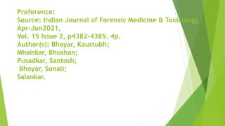 Preference:
Source: Indian Journal of Forensic Medicine & Toxicology .
Apr-Jun2021,
Vol. 15 Issue 2, p4382-4385. 4p.
Author(s): Bhoyar, Kaustubh;
Mhaiskar, Bhushan;
Pusadkar, Santosh;
Bhoyar, Sonali;
Salankar.
 