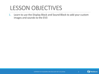 LESSON OBJECTIVES
1. Learn to use the Display Block and Sound Block to add your custom
images and sounds to the EV3
COPYRIGHT © EV3LESSONS.COM 2016 (LAST EDIT: 9/11/2016) 2
 