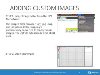 ADDING CUSTOM IMAGES
STEP 1: Select Image Editor from the EV3
Menu Note:
The Image Editor can open .rgf, .jpg, .png,
and .bmp files. Color images are
automatically converted to monochrome
images. The .rgf file extension is what LEGO
uses.
STEP 2: Open your image
COPYRIGHT © EV3LESSONS.COM 2016 (LAST EDIT: 9/11/2016) 3
 