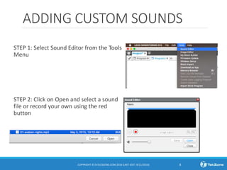 ADDING CUSTOM SOUNDS
STEP 1: Select Sound Editor from the Tools
Menu
STEP 2: Click on Open and select a sound
file or record your own using the red
button
COPYRIGHT © EV3LESSONS.COM 2016 (LAST EDIT: 9/11/2016) 8
 