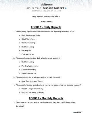 #speakTME
Daily, Monthly, and Yearly Reporting
Answer Sheet
TOPIC 1 - Daily Reports
1. What opening reports does the business run at the beginning of the day? Why?
a. Daily Appointment Listing
b. Client Work Ticket
c. New Client Listing
d. No Show Listing
e. Pending List
f. Estimated Sales
2. What reports does the front desk utilize to remain proactive?
a. No Show Listing
b. Pending Appointments
c. Cancellation Listing
d. Appointment Recall
3. What reports do your employees analyze to track their goals?
a. Real Time Monitoring Station
4. What reports / closing procedure(s) do you have in place to help you close out your day?
a. MR080 – Register Summary
b. MR200 – Employee Summary
TOPIC 2 - Monthly Reports
5. Which reports help you analyze your business for the prior month? How are they
beneficial?
 