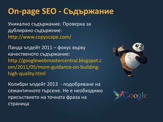 On-page SEO - Съдържание
Уникално съдържание. Проверка за
дублирано съдържние:
http://www.copyscape.com/
Панда ъпдейт 2011 – фокус върху
качественото съдържание:
http://googlewebmastercentral.blogspot.c
om/2011/05/more-guidance-on-building-
high-quality.html
Колибри ъпдейт 2013 - подобряване на
семантичното търсене. Не е необходимо
присъствието на точната фраза на
страница
 