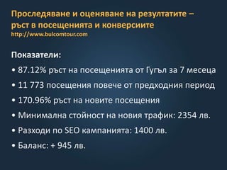 Проследяване и оценяване на резултатите –
ръст в посещенията и конверсиите
http://www.bulcomtour.com
Показатели:
• 87.12% ръст на посещенията от Гугъл за 7 месеца
• 11 773 посещения повече от предходния период
• 170.96% ръст на новите посещения
• Минимална стойност на новия трафик: 2354 лв.
• Разходи по SEO кампанията: 1400 лв.
• Баланс: + 945 лв.
 