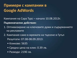 Примери с кампании в
Google AdWords
Кампания на Сара Турс – начало 10.08.2013г.
Първоначални действия:
1. Оптимизиране на ключовите думи и съдържанието
на рекламите
2. Кампания само в мрежата на търсене в Гугъл
Резултати: 07.08-08.09.2013:
• Кликове: 5635
• Средна цена на клик: 0.39 лв.
• Разходи: 2190 лв.
 