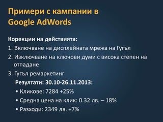 Примери с кампании в
Google AdWords
Корекции на действията:
1. Включване на дисплейната мрежа на Гугъл
2. Изключване на ключови думи с висока степен на
отпадане
3. Гугъл ремаркетинг
Резултати: 30.10-26.11.2013:
• Кликове: 7284 +25%
• Средна цена на клик: 0.32 лв. – 18%
• Разходи: 2349 лв. +7%
 