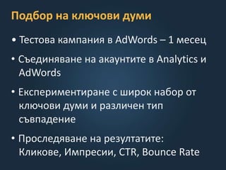 Подбор на ключови думи
• Тестова кампания в AdWords – 1 месец
• Съединяване на акаунтите в Analytics и
AdWords
• Експериментиране с широк набор от
ключови думи и различен тип
съвпадение
• Проследяване на резултатите:
Кликове, Импресии, CTR, Bounce Rate
 