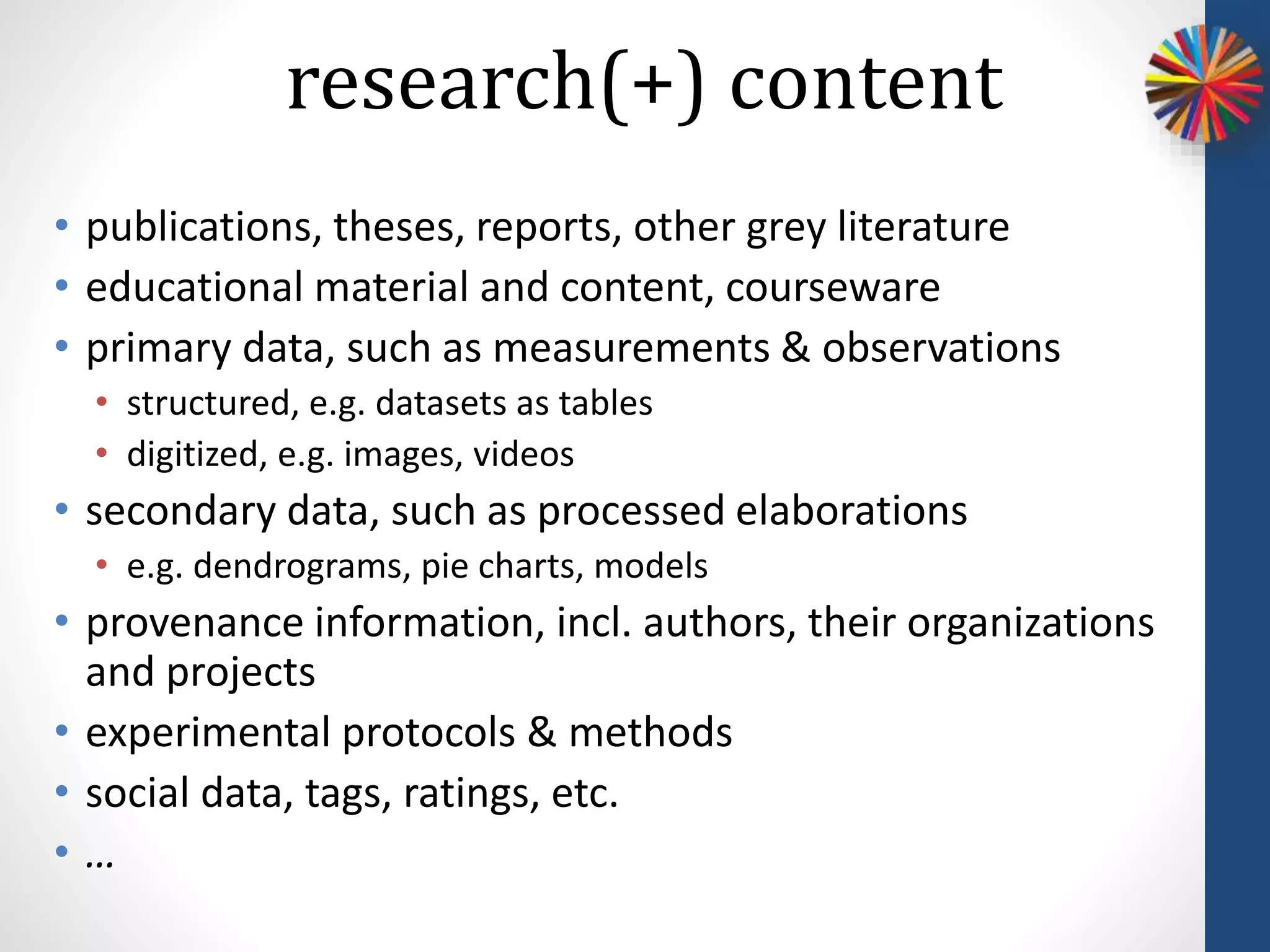 • publications, theses, reports, other grey literature
• educational material and content, courseware
• primary data, such as measurements & observations
• structured, e.g. datasets as tables
• digitized, e.g. images, videos
• secondary data, such as processed elaborations
• e.g. dendrograms, pie charts, models
• provenance information, incl. authors, their organizations
and projects
• experimental protocols & methods
• social data, tags, ratings, etc.
• …
research(+) content
 