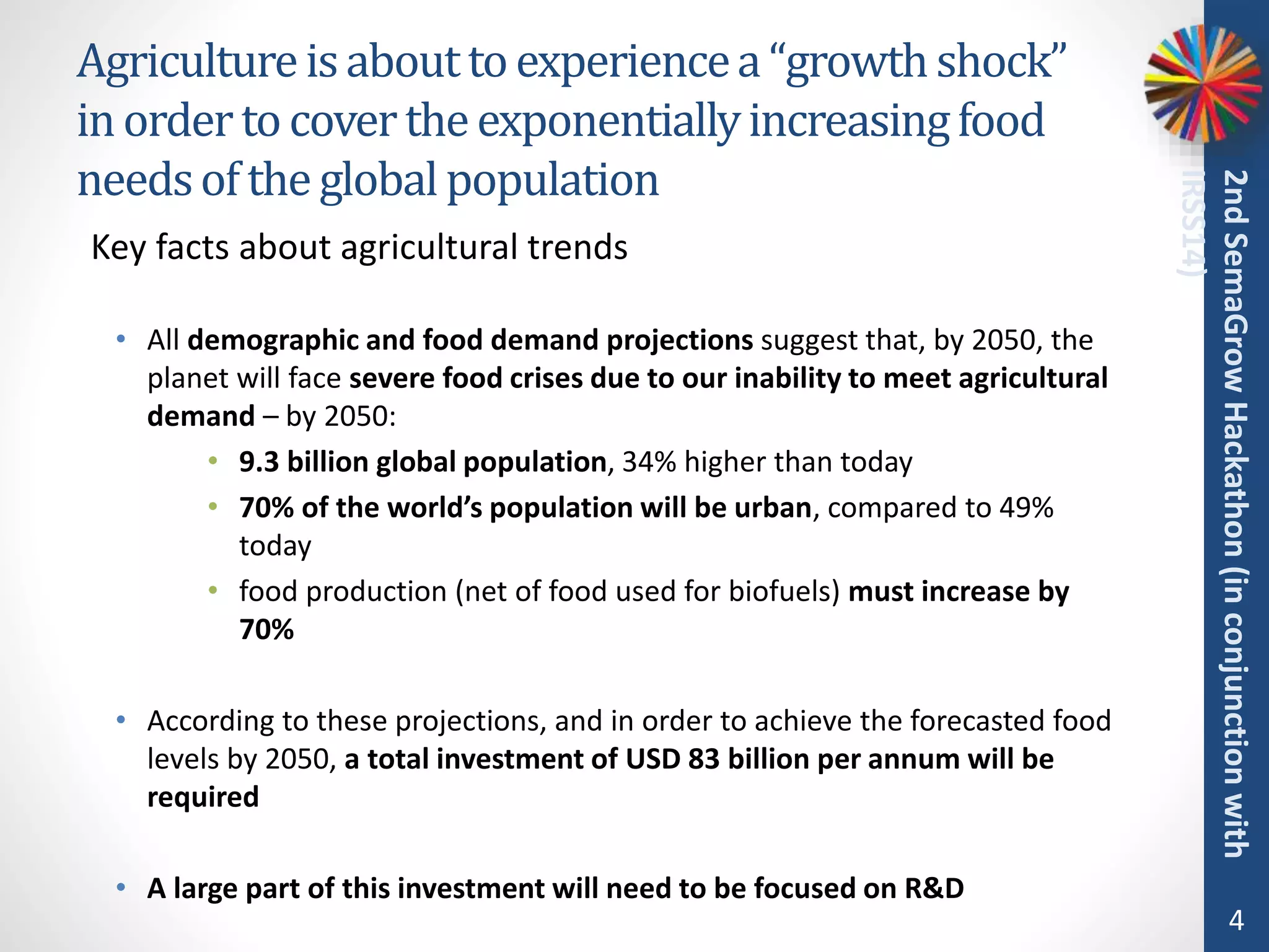 Agricultureisabouttoexperiencea“growthshock”
inordertocovertheexponentiallyincreasingfood
needsoftheglobalpopulation
• All demographic and food demand projections suggest that, by 2050, the
planet will face severe food crises due to our inability to meet agricultural
demand – by 2050:
• 9.3 billion global population, 34% higher than today
• 70% of the world’s population will be urban, compared to 49%
today
• food production (net of food used for biofuels) must increase by
70%
• According to these projections, and in order to achieve the forecasted food
levels by 2050, a total investment of USD 83 billion per annum will be
required
• A large part of this investment will need to be focused on R&D
4
2ndSemaGrowHackathon(inconjunctionwith
IRSS14)
Key facts about agricultural trends
 