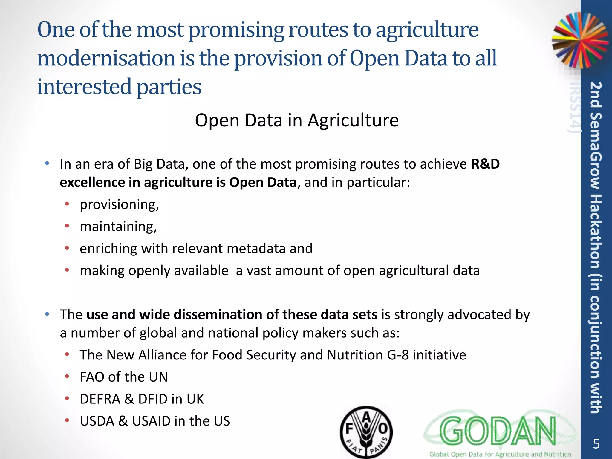 Oneofthemostpromisingroutestoagriculture
modernisationistheprovisionofOpenDatatoall
interestedparties
• In an era of Big Data, one of the most promising routes to achieve R&D
excellence in agriculture is Open Data, and in particular:
• provisioning,
• maintaining,
• enriching with relevant metadata and
• making openly available a vast amount of open agricultural data
• The use and wide dissemination of these data sets is strongly advocated by
a number of global and national policy makers such as:
• The New Alliance for Food Security and Nutrition G-8 initiative
• FAO of the UN
• DEFRA & DFID in UK
• USDA & USAID in the US
5
2ndSemaGrowHackathon(inconjunctionwith
IRSS14)
Open Data in Agriculture
 