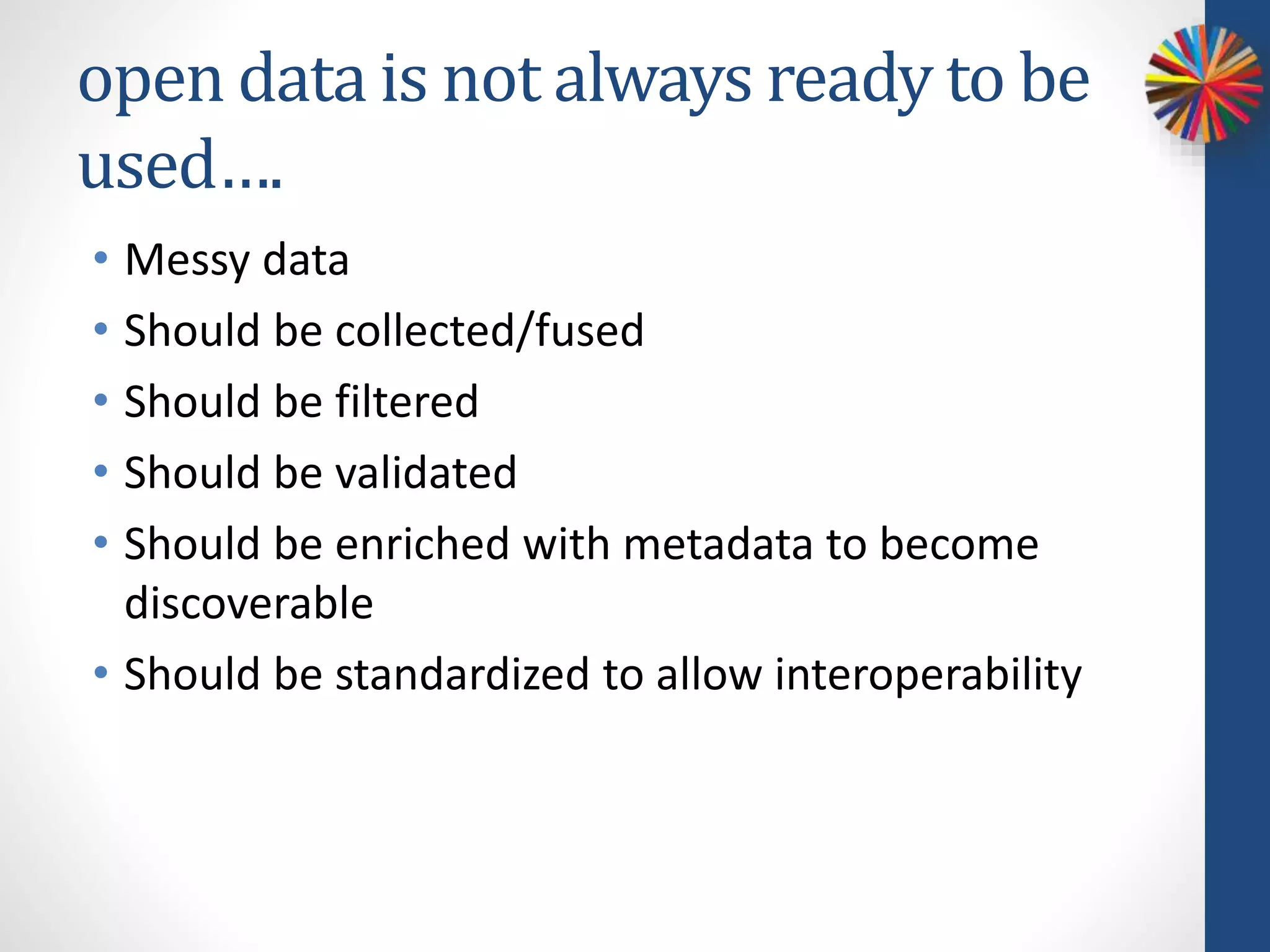open data is not always ready to be
used….
• Messy data
• Should be collected/fused
• Should be filtered
• Should be validated
• Should be enriched with metadata to become
discoverable
• Should be standardized to allow interoperability
 