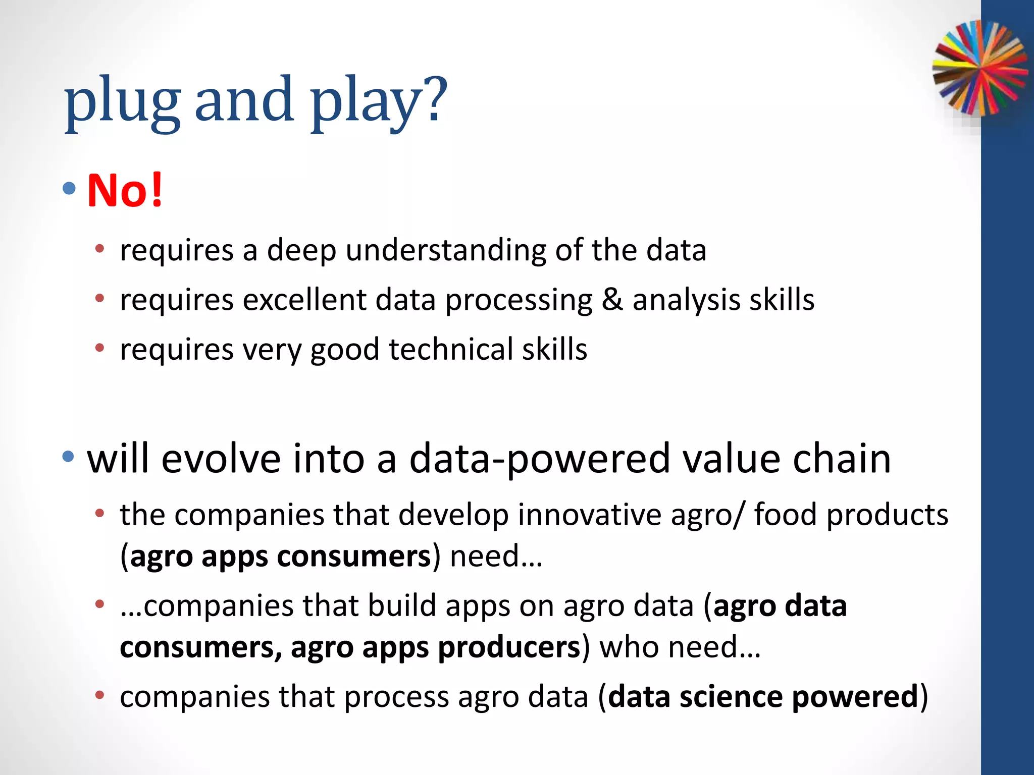 plug and play?
•No!
• requires a deep understanding of the data
• requires excellent data processing & analysis skills
• requires very good technical skills
• will evolve into a data-powered value chain
• the companies that develop innovative agro/ food products
(agro apps consumers) need…
• …companies that build apps on agro data (agro data
consumers, agro apps producers) who need…
• companies that process agro data (data science powered)
 