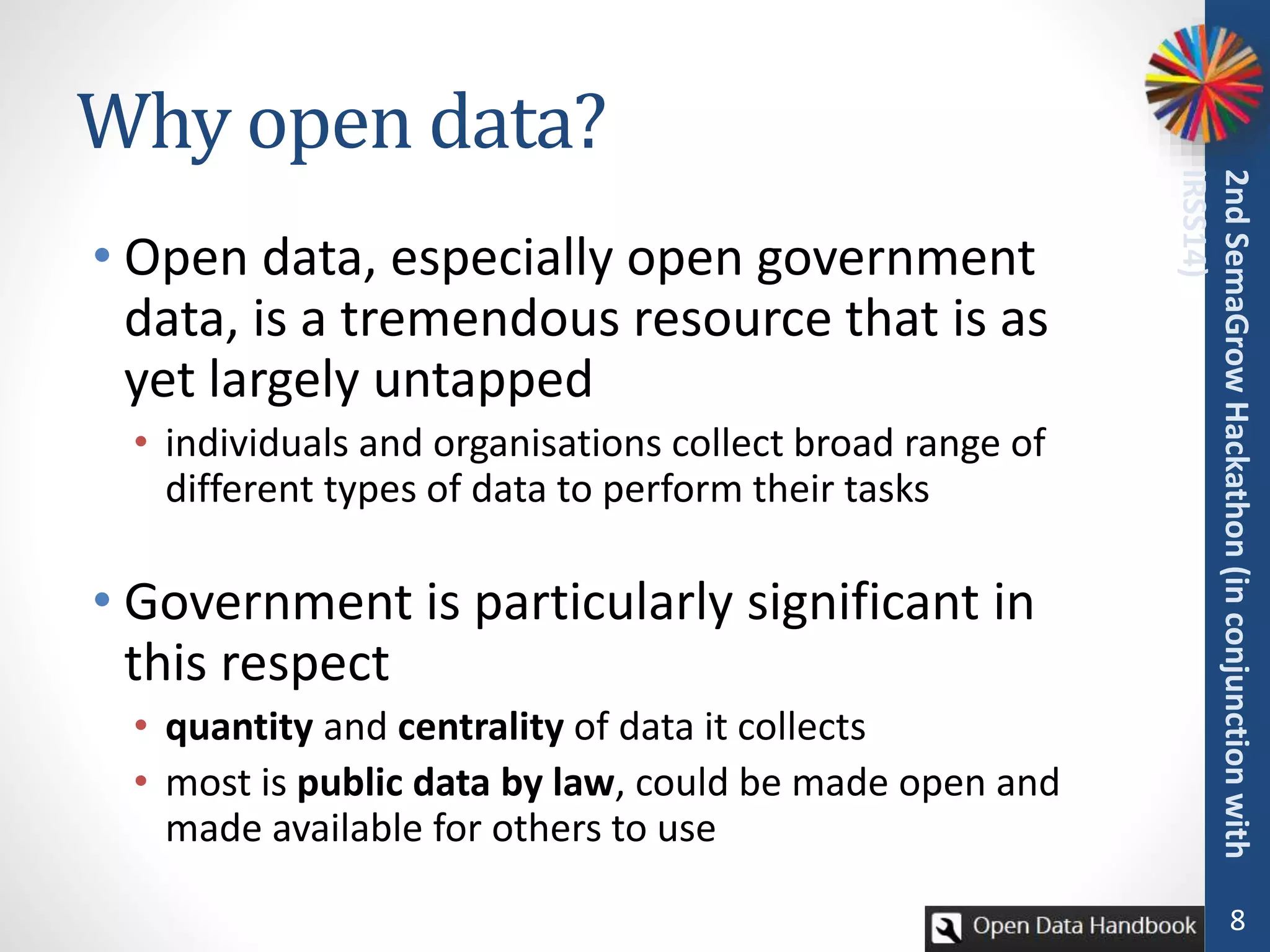 Why open data?
• Open data, especially open government
data, is a tremendous resource that is as
yet largely untapped
• individuals and organisations collect broad range of
different types of data to perform their tasks
• Government is particularly significant in
this respect
• quantity and centrality of data it collects
• most is public data by law, could be made open and
made available for others to use
8
2ndSemaGrowHackathon(inconjunctionwith
IRSS14)
 