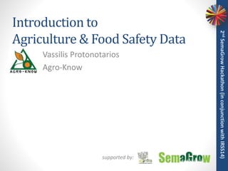 Introduction to
Agriculture & Food Safety Data
Vassilis Protonotarios
Agro-Know
2ndSemaGrowHackathon(inconjunctionwithIRSS14)
supported by:
 