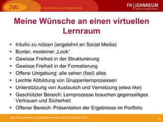 10Jutta Pauschenwein: Lernplattformen der Zukunft? Oktober 2013
Meine Wünsche an einen virtuellen
Lernraum
 Intuitiv zu nützen (angelehnt an Social Media)
 Bunter, moderner „Look“
 Gewisse Freiheit in der Strukturierung
 Gewisse Freiheit in der Formatierung
 Offene Umgebung: alle sehen (fast) alles
 Leichte Abbildung von Gruppenlernprozessen
 Unterstützung von Austausch und Vernetzung (etwa like)
 Geschützter Bereich: Lernprozesse brauchen gegenseitiges
Vertrauen und Sicherheit
 Offener Bereich: Präsentation der Ergebnisse im Portfolio
 