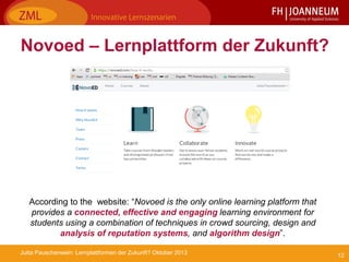 12Jutta Pauschenwein: Lernplattformen der Zukunft? Oktober 2013
Novoed – Lernplattform der Zukunft?
According to the website: “Novoed is the only online learning platform that
provides a connected, effective and engaging learning environment for
students using a combination of techniques in crowd sourcing, design and
analysis of reputation systems, and algorithm design”.
 