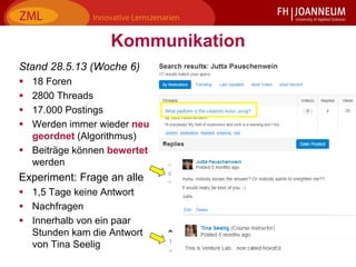16Jutta Pauschenwein: Lernplattformen der Zukunft? Oktober 2013
Kommunikation
Stand 28.5.13 (Woche 6)
 18 Foren
 2800 Threads
 17.000 Postings
 Werden immer wieder neu
geordnet (Algorithmus)
 Beiträge können bewertet
werden
Experiment: Frage an alle
 1,5 Tage keine Antwort
 Nachfragen
 Innerhalb von ein paar
Stunden kam die Antwort
von Tina Seelig
 