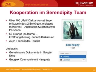 18Jutta Pauschenwein: Lernplattformen der Zukunft? Oktober 2013
Kooperation im Serendipity Team
 Über 100 „Mail“-Diskussionsstränge
(mit zumindest 2 Beiträgen, meistens
mehreren) – Austausch zwischen zwei
Personen
 56 Stränge im Journal –
Eröffnungsbeitrag, danach Diskussion
 Auch Teamleader-Tausch
Und auch:
 Gemeinsame Dokumente in Google
Drive
 Google+ Community mit Hangouts
 